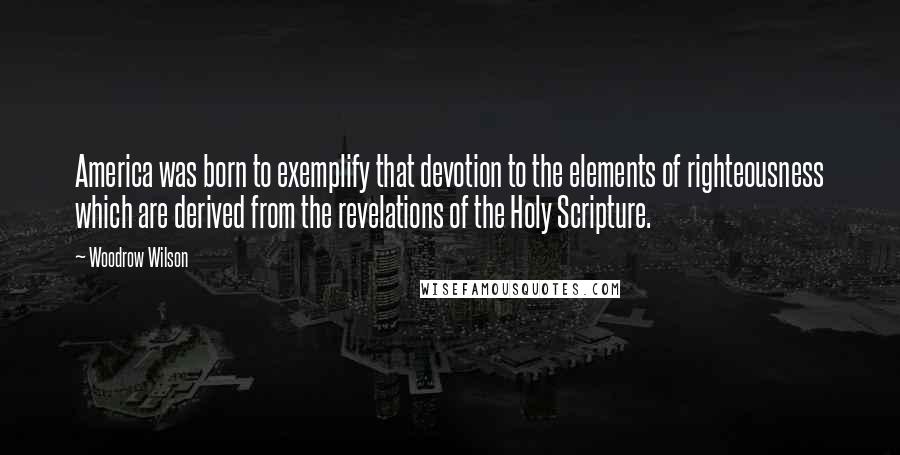 Woodrow Wilson Quotes: America was born to exemplify that devotion to the elements of righteousness which are derived from the revelations of the Holy Scripture.