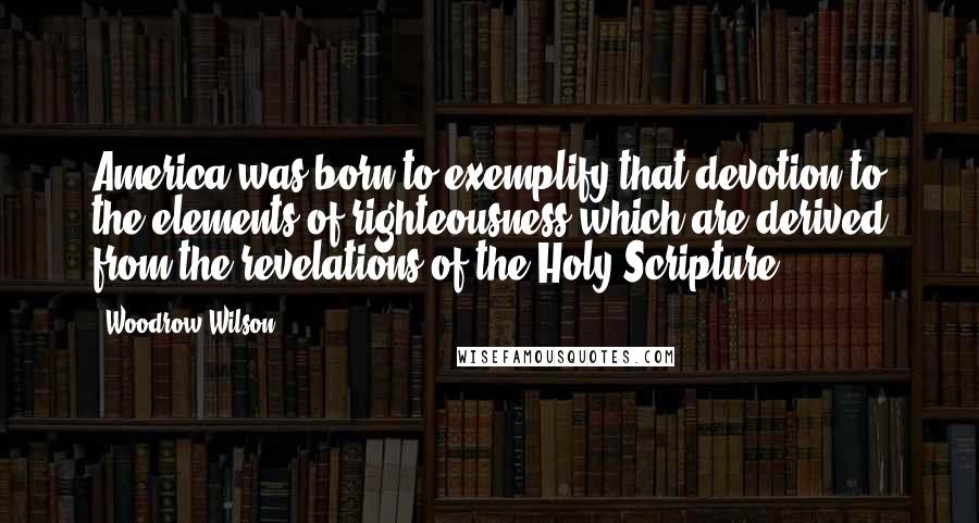 Woodrow Wilson Quotes: America was born to exemplify that devotion to the elements of righteousness which are derived from the revelations of the Holy Scripture.