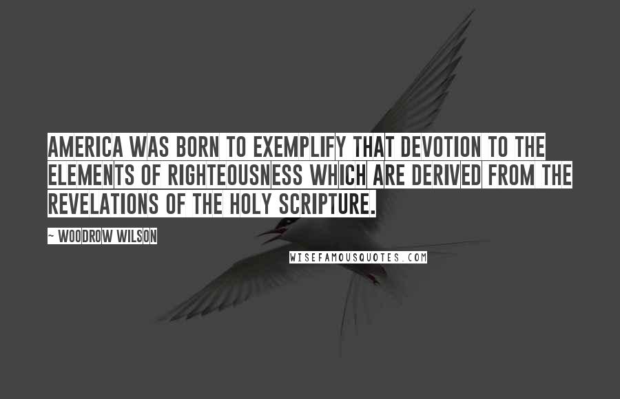 Woodrow Wilson Quotes: America was born to exemplify that devotion to the elements of righteousness which are derived from the revelations of the Holy Scripture.