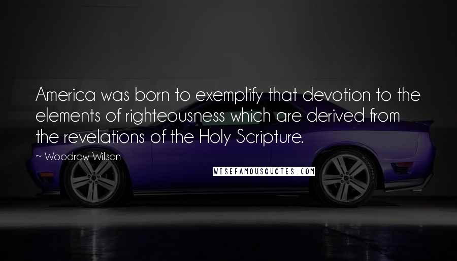 Woodrow Wilson Quotes: America was born to exemplify that devotion to the elements of righteousness which are derived from the revelations of the Holy Scripture.