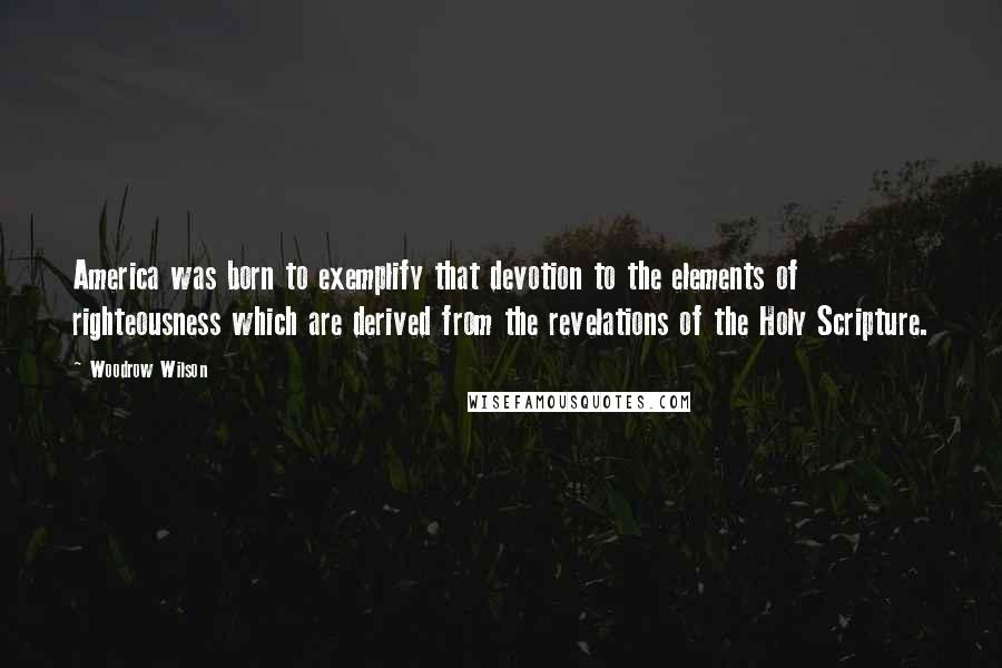 Woodrow Wilson Quotes: America was born to exemplify that devotion to the elements of righteousness which are derived from the revelations of the Holy Scripture.