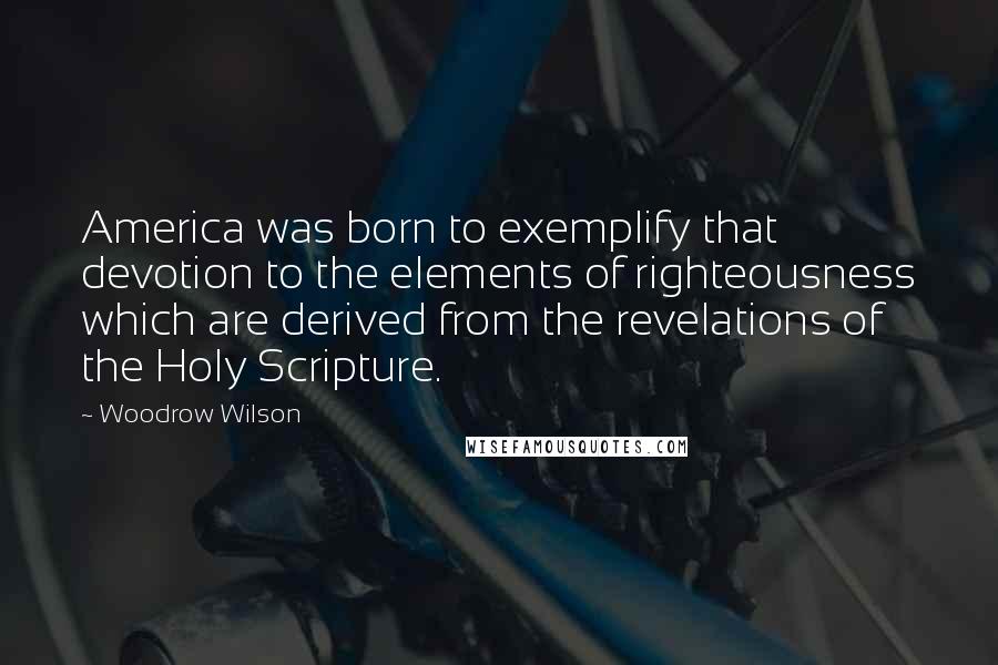 Woodrow Wilson Quotes: America was born to exemplify that devotion to the elements of righteousness which are derived from the revelations of the Holy Scripture.