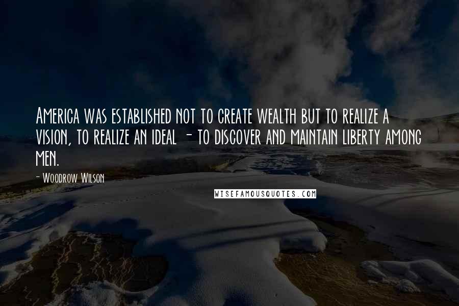 Woodrow Wilson Quotes: America was established not to create wealth but to realize a vision, to realize an ideal - to discover and maintain liberty among men.