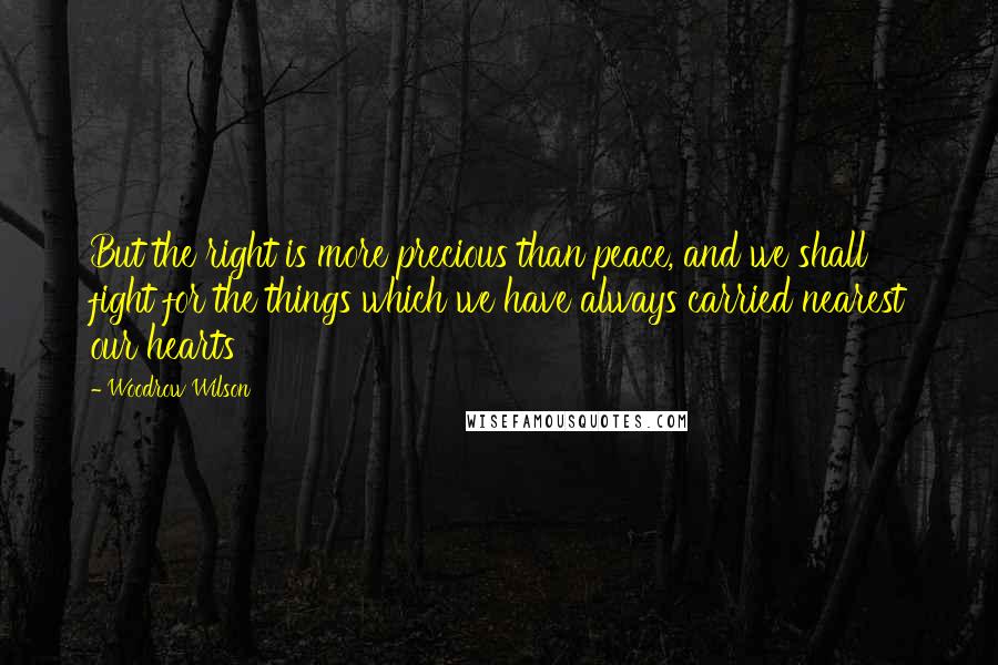 Woodrow Wilson Quotes: But the right is more precious than peace, and we shall fight for the things which we have always carried nearest our hearts