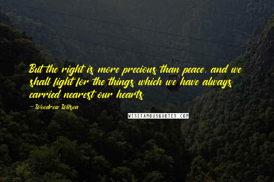 Woodrow Wilson Quotes: But the right is more precious than peace, and we shall fight for the things which we have always carried nearest our hearts