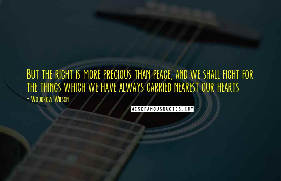 Woodrow Wilson Quotes: But the right is more precious than peace, and we shall fight for the things which we have always carried nearest our hearts