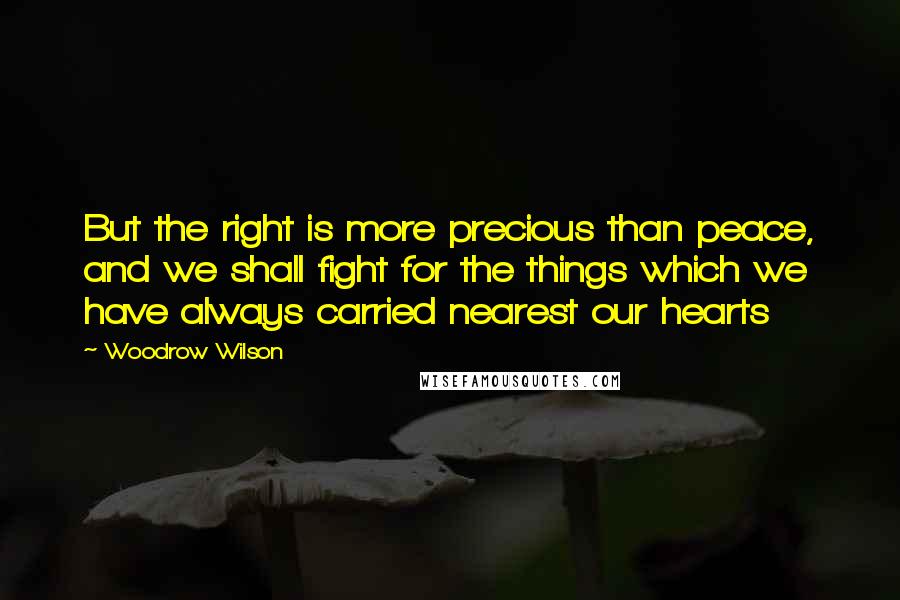 Woodrow Wilson Quotes: But the right is more precious than peace, and we shall fight for the things which we have always carried nearest our hearts