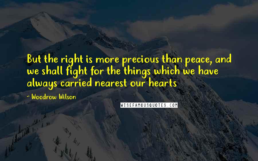 Woodrow Wilson Quotes: But the right is more precious than peace, and we shall fight for the things which we have always carried nearest our hearts