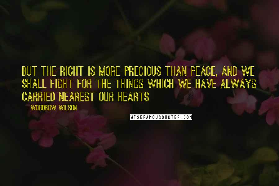 Woodrow Wilson Quotes: But the right is more precious than peace, and we shall fight for the things which we have always carried nearest our hearts