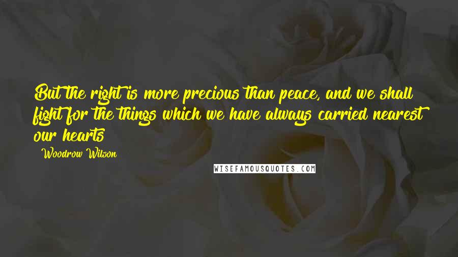 Woodrow Wilson Quotes: But the right is more precious than peace, and we shall fight for the things which we have always carried nearest our hearts