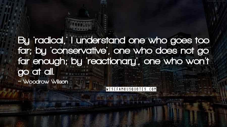 Woodrow Wilson Quotes: By 'radical,' I understand one who goes too far; by 'conservative', one who does not go far enough; by 'reactionary', one who won't go at all.