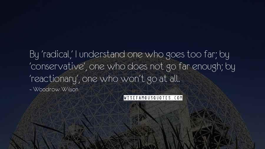 Woodrow Wilson Quotes: By 'radical,' I understand one who goes too far; by 'conservative', one who does not go far enough; by 'reactionary', one who won't go at all.