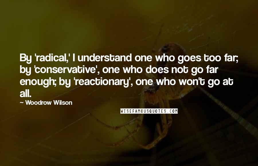 Woodrow Wilson Quotes: By 'radical,' I understand one who goes too far; by 'conservative', one who does not go far enough; by 'reactionary', one who won't go at all.