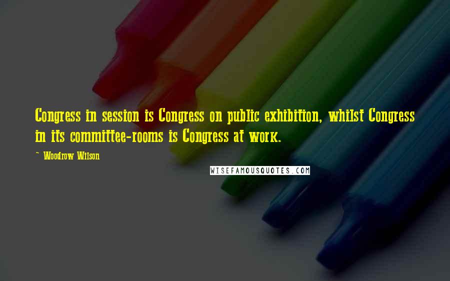 Woodrow Wilson Quotes: Congress in session is Congress on public exhibition, whilst Congress in its committee-rooms is Congress at work.