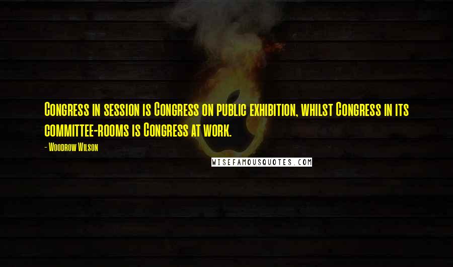 Woodrow Wilson Quotes: Congress in session is Congress on public exhibition, whilst Congress in its committee-rooms is Congress at work.