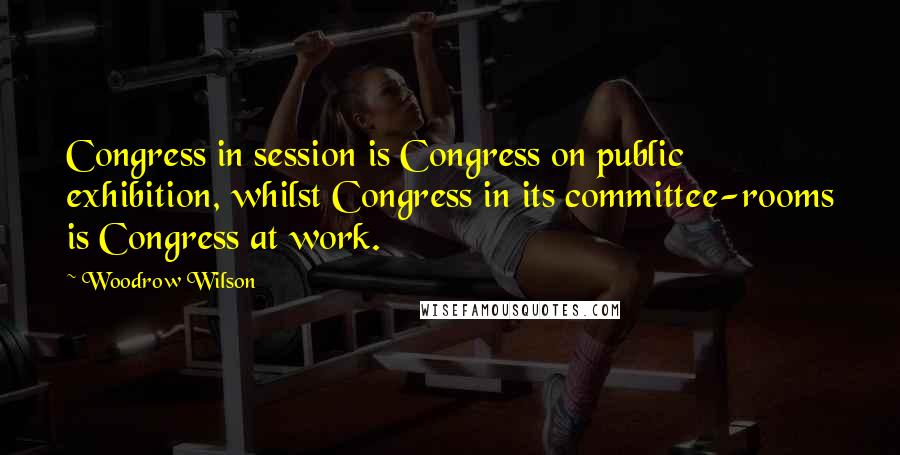Woodrow Wilson Quotes: Congress in session is Congress on public exhibition, whilst Congress in its committee-rooms is Congress at work.