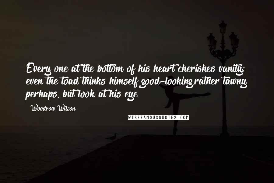Woodrow Wilson Quotes: Every one at the bottom of his heart cherishes vanity; even the toad thinks himself good-looking,rather tawny perhaps, but look at his eye!