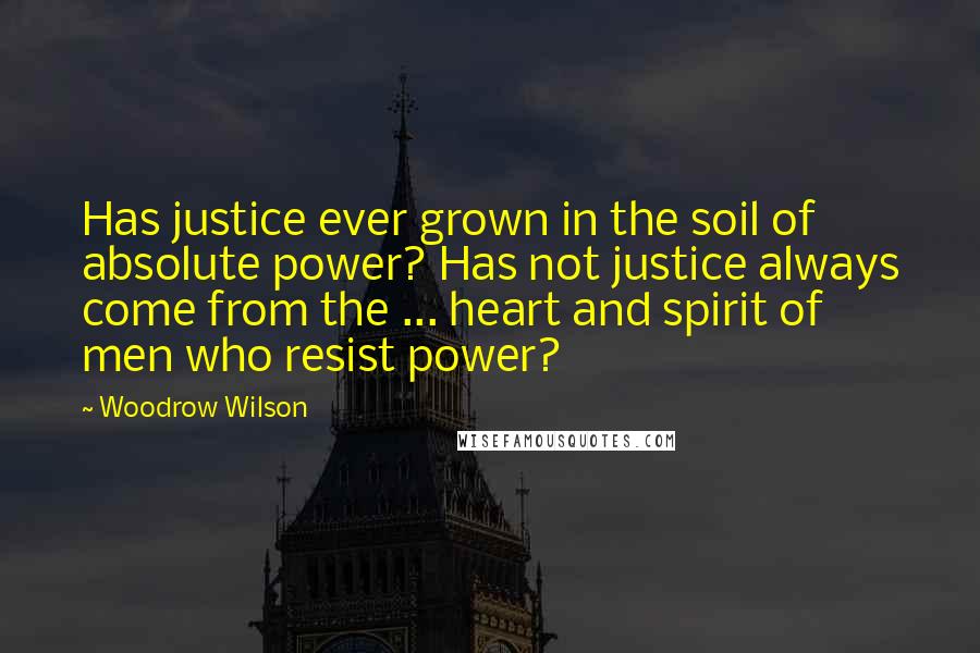 Woodrow Wilson Quotes: Has justice ever grown in the soil of absolute power? Has not justice always come from the ... heart and spirit of men who resist power?