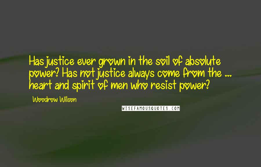 Woodrow Wilson Quotes: Has justice ever grown in the soil of absolute power? Has not justice always come from the ... heart and spirit of men who resist power?