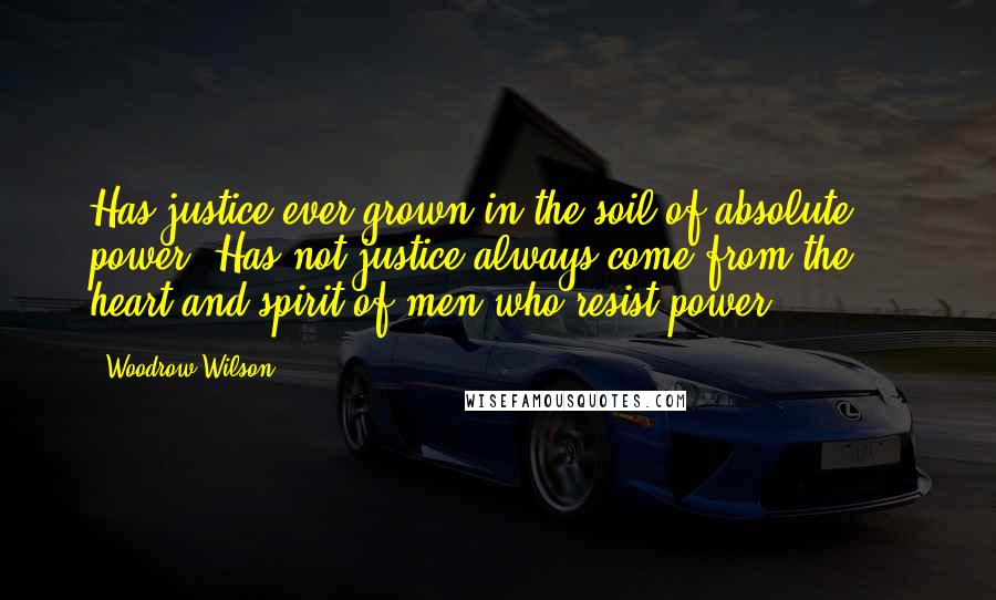 Woodrow Wilson Quotes: Has justice ever grown in the soil of absolute power? Has not justice always come from the ... heart and spirit of men who resist power?