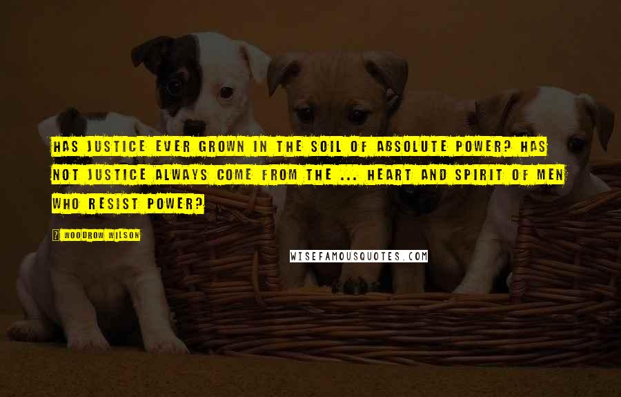 Woodrow Wilson Quotes: Has justice ever grown in the soil of absolute power? Has not justice always come from the ... heart and spirit of men who resist power?