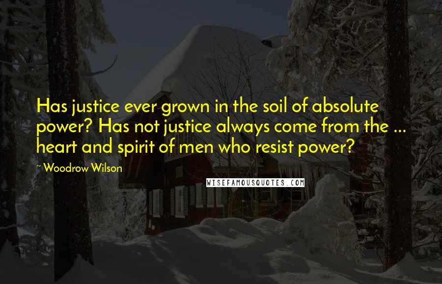 Woodrow Wilson Quotes: Has justice ever grown in the soil of absolute power? Has not justice always come from the ... heart and spirit of men who resist power?