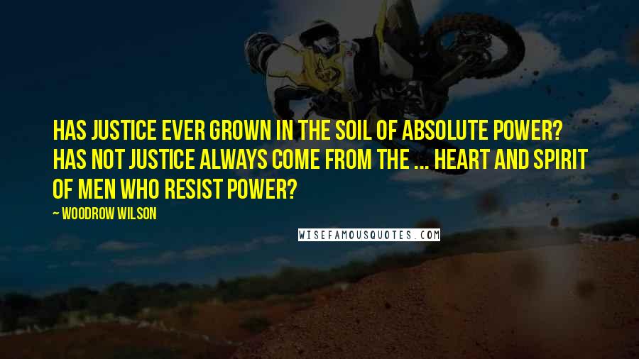 Woodrow Wilson Quotes: Has justice ever grown in the soil of absolute power? Has not justice always come from the ... heart and spirit of men who resist power?