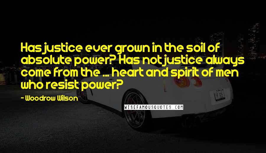 Woodrow Wilson Quotes: Has justice ever grown in the soil of absolute power? Has not justice always come from the ... heart and spirit of men who resist power?