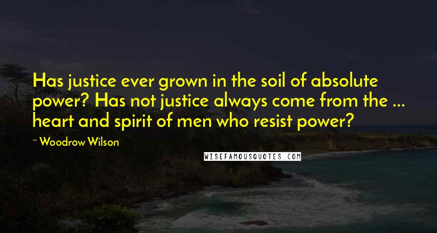 Woodrow Wilson Quotes: Has justice ever grown in the soil of absolute power? Has not justice always come from the ... heart and spirit of men who resist power?