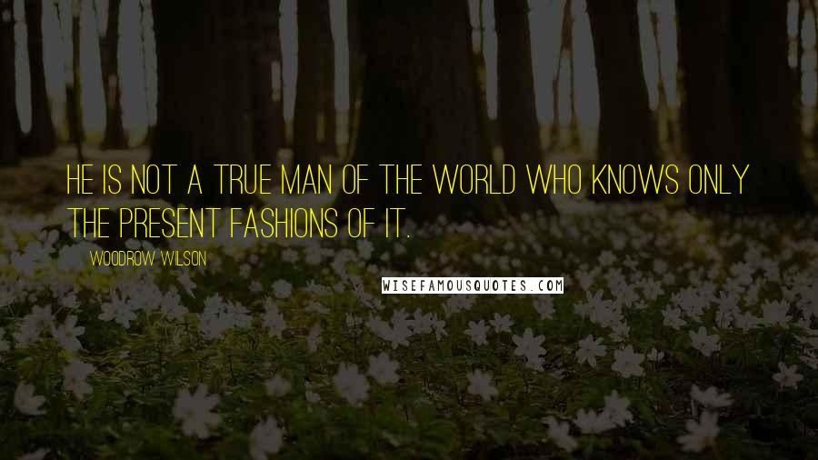 Woodrow Wilson Quotes: He is not a true man of the world who knows only the present fashions of it.