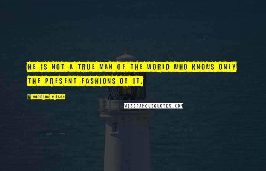 Woodrow Wilson Quotes: He is not a true man of the world who knows only the present fashions of it.