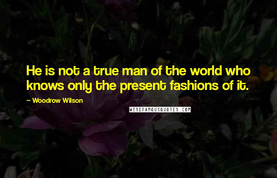 Woodrow Wilson Quotes: He is not a true man of the world who knows only the present fashions of it.