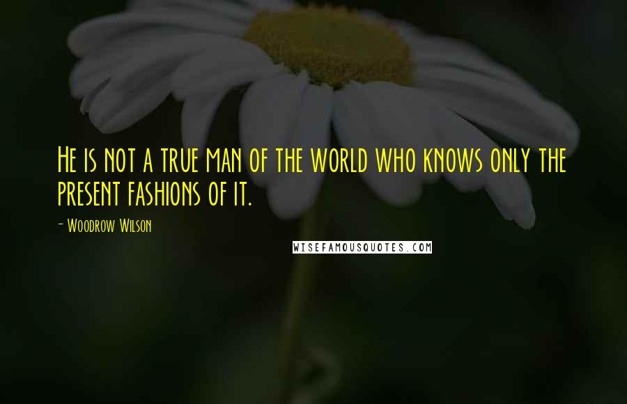 Woodrow Wilson Quotes: He is not a true man of the world who knows only the present fashions of it.