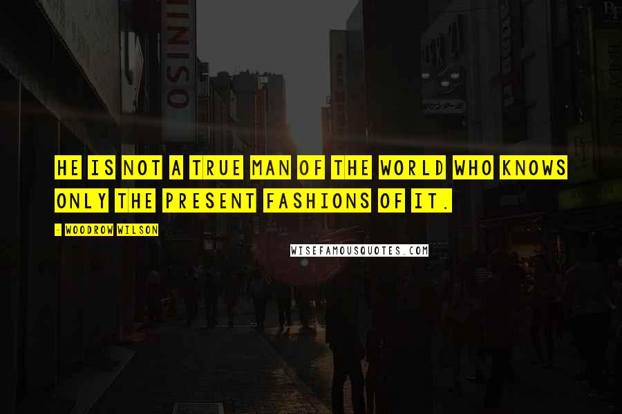 Woodrow Wilson Quotes: He is not a true man of the world who knows only the present fashions of it.