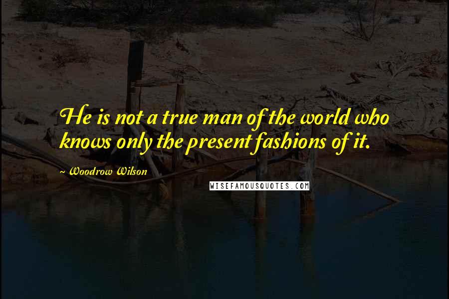 Woodrow Wilson Quotes: He is not a true man of the world who knows only the present fashions of it.