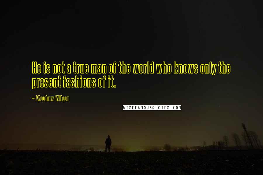 Woodrow Wilson Quotes: He is not a true man of the world who knows only the present fashions of it.