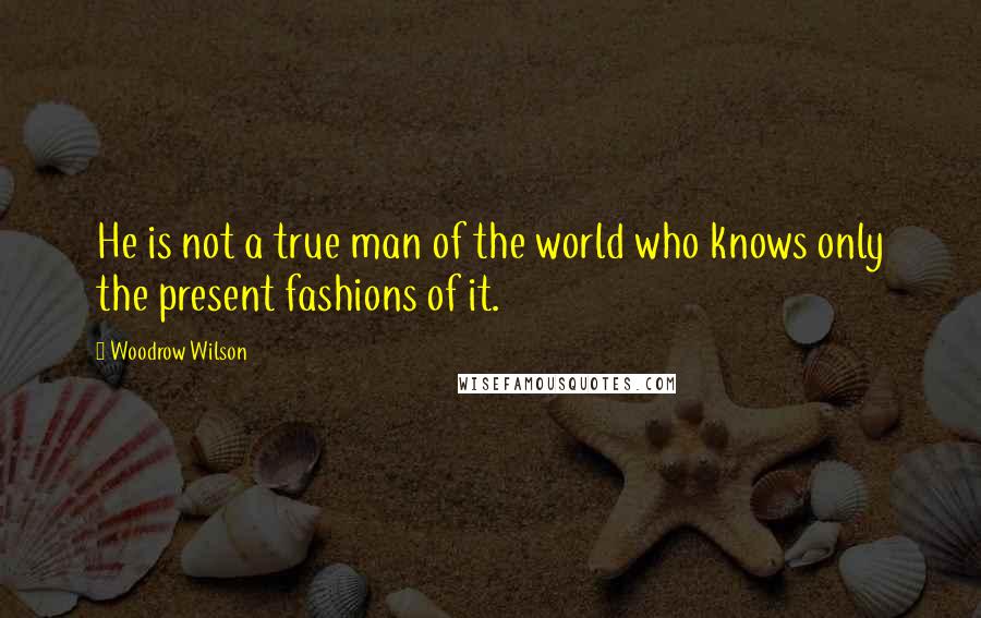 Woodrow Wilson Quotes: He is not a true man of the world who knows only the present fashions of it.