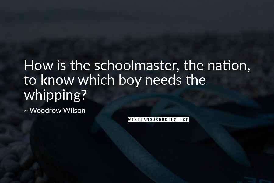 Woodrow Wilson Quotes: How is the schoolmaster, the nation, to know which boy needs the whipping?