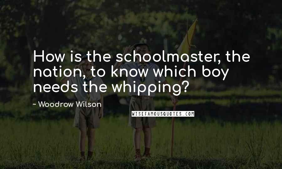 Woodrow Wilson Quotes: How is the schoolmaster, the nation, to know which boy needs the whipping?