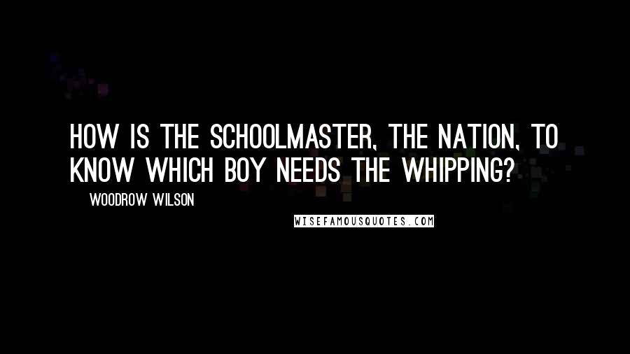 Woodrow Wilson Quotes: How is the schoolmaster, the nation, to know which boy needs the whipping?
