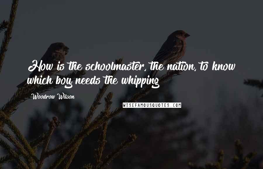 Woodrow Wilson Quotes: How is the schoolmaster, the nation, to know which boy needs the whipping?