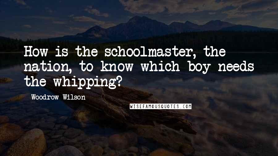 Woodrow Wilson Quotes: How is the schoolmaster, the nation, to know which boy needs the whipping?