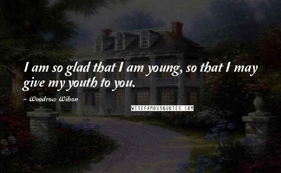 Woodrow Wilson Quotes: I am so glad that I am young, so that I may give my youth to you.