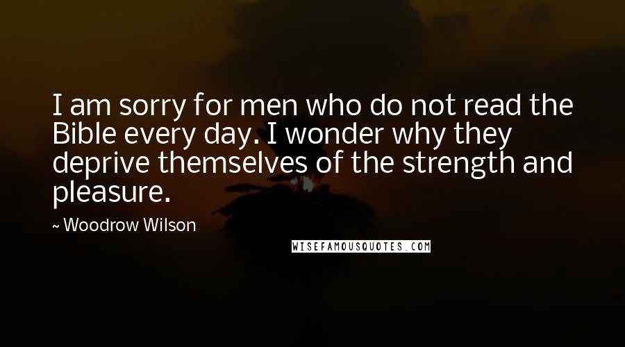 Woodrow Wilson Quotes: I am sorry for men who do not read the Bible every day. I wonder why they deprive themselves of the strength and pleasure.