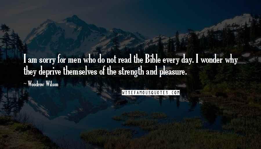 Woodrow Wilson Quotes: I am sorry for men who do not read the Bible every day. I wonder why they deprive themselves of the strength and pleasure.