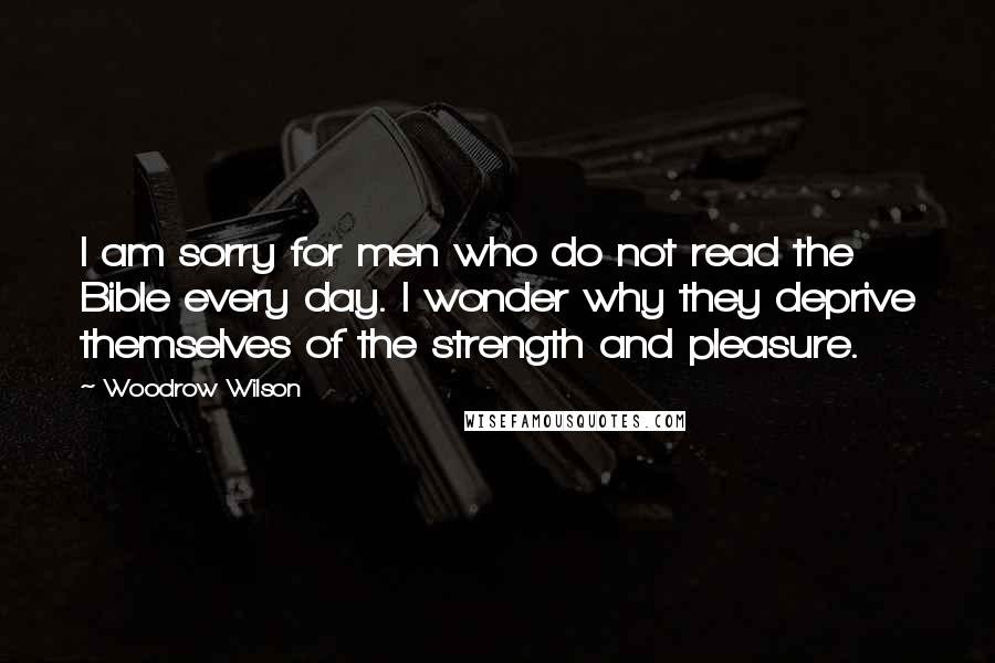 Woodrow Wilson Quotes: I am sorry for men who do not read the Bible every day. I wonder why they deprive themselves of the strength and pleasure.