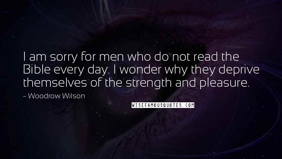 Woodrow Wilson Quotes: I am sorry for men who do not read the Bible every day. I wonder why they deprive themselves of the strength and pleasure.