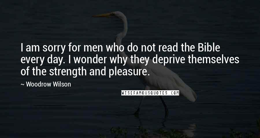 Woodrow Wilson Quotes: I am sorry for men who do not read the Bible every day. I wonder why they deprive themselves of the strength and pleasure.