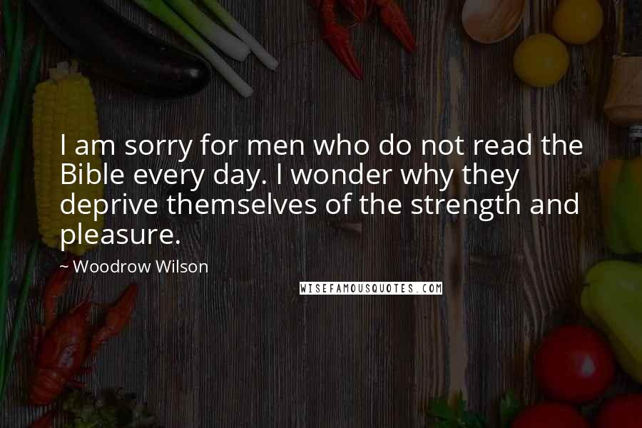 Woodrow Wilson Quotes: I am sorry for men who do not read the Bible every day. I wonder why they deprive themselves of the strength and pleasure.