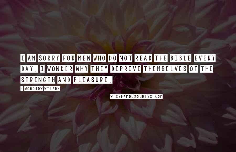 Woodrow Wilson Quotes: I am sorry for men who do not read the Bible every day. I wonder why they deprive themselves of the strength and pleasure.